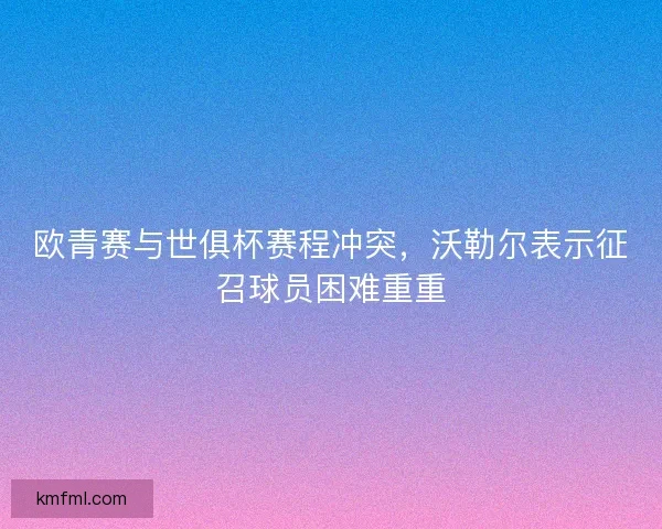 欧青赛与世俱杯赛程冲突，沃勒尔表示征召球员困难重重