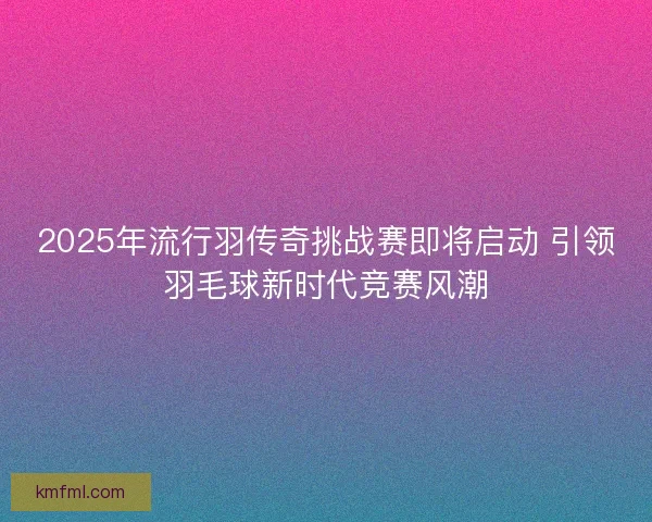 2025年流行羽传奇挑战赛即将启动 引领羽毛球新时代竞赛风潮